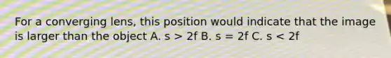 For a converging lens, this position would indicate that the image is larger than the object A. s > 2f B. s = 2f C. s < 2f