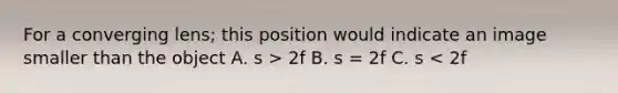 For a converging lens; this position would indicate an image smaller than the object A. s > 2f B. s = 2f C. s < 2f