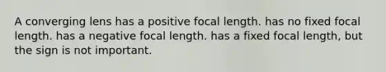 A converging lens has a positive focal length. has no fixed focal length. has a negative focal length. has a fixed focal length, but the sign is not important.