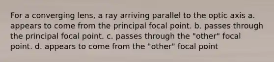 For a converging lens, a ray arriving parallel to the optic axis a. appears to come from the principal focal point. b. passes through the principal focal point. c. passes through the "other" focal point. d. appears to come from the "other" focal point