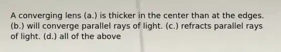 A converging lens (a.) is thicker in the center than at the edges. (b.) will converge parallel rays of light. (c.) refracts parallel rays of light. (d.) all of the above