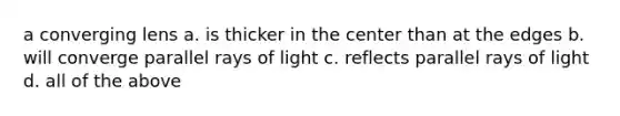 a converging lens a. is thicker in the center than at the edges b. will converge parallel rays of light c. reflects parallel rays of light d. all of the above