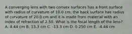 A converging lens with two convex surfaces has a front surface with radius of curvature of 10.0 cm; the back surface has radius of curvature of 20.0 cm and it is made from material with an index of refraction of 2.50. What is the focal length of the lens? A. 4.44 cm B. 13.3 cm C. -13.3 cm D. 0.250 cm E. -4.44 cm