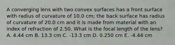 A converging lens with two convex surfaces has a front surface with radius of curvature of 10.0 cm; the back surface has radius of curvature of 20.0 cm and it is made from material with an index of refraction of 2.50. What is the focal length of the lens? A. 4.44 cm B. 13.3 cm C. -13.3 cm D. 0.250 cm E. -4.44 cm