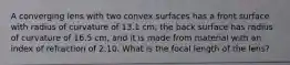 A converging lens with two convex surfaces has a front surface with radius of curvature of 13.1 cm; the back surface has radius of curvature of 16.5 cm, and it is made from material with an index of refraction of 2.10. What is the focal length of the lens?