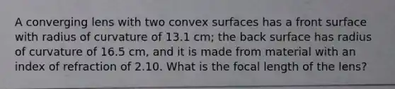 A converging lens with two convex surfaces has a front surface with radius of curvature of 13.1 cm; the back surface has radius of curvature of 16.5 cm, and it is made from material with an index of refraction of 2.10. What is the focal length of the lens?