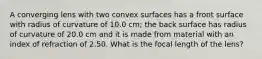 A converging lens with two convex surfaces has a front surface with radius of curvature of 10.0 cm; the back surface has radius of curvature of 20.0 cm and it is made from material with an index of refraction of 2.50. What is the focal length of the lens?