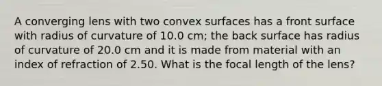 A converging lens with two convex surfaces has a front surface with radius of curvature of 10.0 cm; the back surface has radius of curvature of 20.0 cm and it is made from material with an index of refraction of 2.50. What is the focal length of the lens?