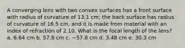 A converging lens with two convex surfaces has a front surface with radius of curvature of 13.1 cm; the back surface has radius of curvature of 16.5 cm, and it is made from material with an index of refraction of 2.10. What is the focal length of the lens? a. 6.64 cm b. 57.8 cm c. −57.8 cm d. 3.48 cm e. 30.3 cm