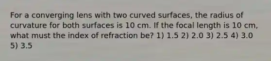 For a converging lens with two curved surfaces, the radius of curvature for both surfaces is 10 cm. If the focal length is 10 cm, what must the index of refraction be? 1) 1.5 2) 2.0 3) 2.5 4) 3.0 5) 3.5