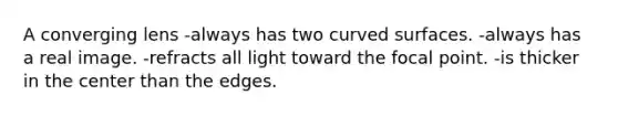 A converging lens -always has two curved surfaces. -always has a real image. -refracts all light toward the focal point. -is thicker in the center than the edges.