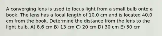 A converging lens is used to focus light from a small bulb onto a book. The lens has a focal length of 10.0 cm and is located 40.0 cm from the book. Determine the distance from the lens to the light bulb. A) 8.6 cm B) 13 cm C) 20 cm D) 30 cm E) 50 cm