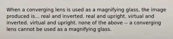 When a converging lens is used as a magnifying glass, the image produced is... real and inverted. real and upright. virtual and inverted. virtual and upright. none of the above -- a converging lens cannot be used as a magnifying glass.