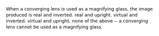 When a converging lens is used as a magnifying glass, the image produced is real and inverted. real and upright. virtual and inverted. virtual and upright. none of the above -- a converging lens cannot be used as a magnifying glass.