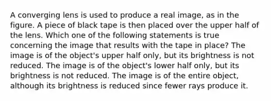 A converging lens is used to produce a real image, as in the figure. A piece of black tape is then placed over the upper half of the lens. Which one of the following statements is true concerning the image that results with the tape in place? The image is of the object's upper half only, but its brightness is not reduced. The image is of the object's lower half only, but its brightness is not reduced. The image is of the entire object, although its brightness is reduced since fewer rays produce it.