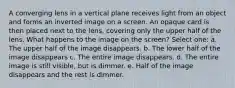 A converging lens in a vertical plane receives light from an object and forms an inverted image on a screen. An opaque card is then placed next to the lens, covering only the upper half of the lens. What happens to the image on the screen? Select one: a. The upper half of the image disappears. b. The lower half of the image disappears c. The entire image disappears. d. The entire image is still visible, but is dimmer. e. Half of the image disappears and the rest is dimmer.