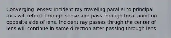 Converging lenses: incident ray traveling parallel to principal axis will refract through sense and pass through focal point on opposite side of lens. incident ray passes thrugh the center of lens will continue in same direction after passing through lens