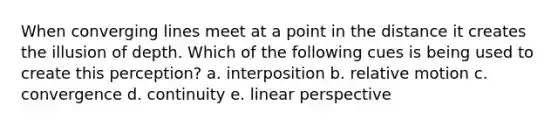 When converging lines meet at a point in the distance it creates the illusion of depth. Which of the following cues is being used to create this perception? a. interposition b. relative motion c. convergence d. continuity e. linear perspective