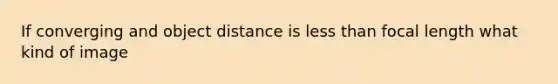 If converging and object distance is less than focal length what kind of image