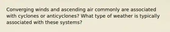 Converging winds and ascending air commonly are associated with cyclones or anticyclones? What type of weather is typically associated with these systems?