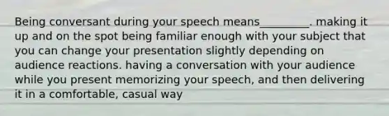 Being conversant during your speech means_________. making it up and on the spot being familiar enough with your subject that you can change your presentation slightly depending on audience reactions. having a conversation with your audience while you present memorizing your speech, and then delivering it in a comfortable, casual way