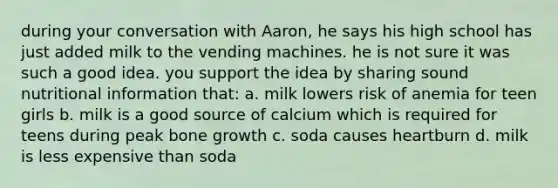 during your conversation with Aaron, he says his high school has just added milk to the vending machines. he is not sure it was such a good idea. you support the idea by sharing sound nutritional information that: a. milk lowers risk of anemia for teen girls b. milk is a good source of calcium which is required for teens during peak bone growth c. soda causes heartburn d. milk is less expensive than soda