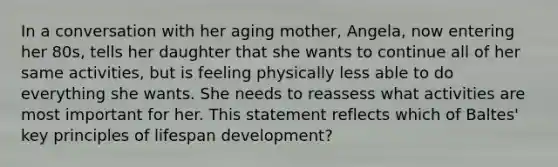 In a conversation with her aging mother, Angela, now entering her 80s, tells her daughter that she wants to continue all of her same activities, but is feeling physically less able to do everything she wants. She needs to reassess what activities are most important for her. This statement reflects which of Baltes' key principles of lifespan development?