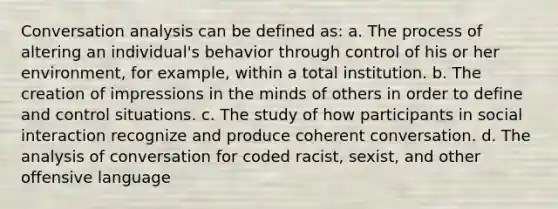 Conversation analysis can be defined as: a. The process of altering an individual's behavior through control of his or her environment, for example, within a total institution. b. The creation of impressions in the minds of others in order to define and control situations. c. The study of how participants in social interaction recognize and produce coherent conversation. d. The analysis of conversation for coded racist, sexist, and other offensive language