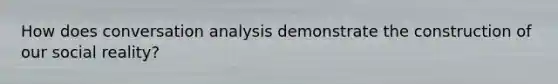 How does conversation analysis demonstrate the construction of our social reality?