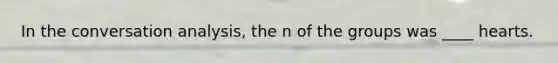 In the conversation analysis, the n of the groups was ____ hearts.