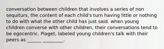 conversation between children that involves a series of non sequiturs, the content of each child's turn having little or nothing to do with what the other child has just said. when young children converse with other children, their conversations tend to be egocentric. Piaget, labeled young children's talk with their peers as ______ _________.