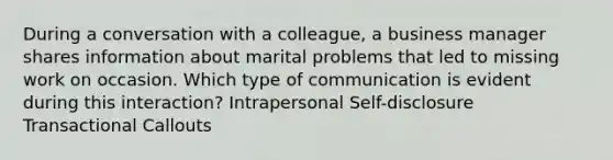 During a conversation with a colleague, a business manager shares information about marital problems that led to missing work on occasion. Which type of communication is evident during this interaction? Intrapersonal Self-disclosure Transactional Callouts