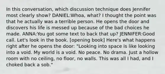 In this conversation, which discussion technique does Jennifer most clearly show? DANIEL:Whoa, what? I thought the point was that he actually was a terrible person. He opens the door and discovers his life is messed up because of the bad choices he made. ANNA:You got some text to back that up? JENNIFER:Good call. Let's look in the book. [opening book] Here's what happens right after he opens the door: "Looking into space is like looking into a void. My world is a void. No peace. No drama. Just a hollow room with no ceiling, no floor, no walls. This was all I had, and I choked back a sob."