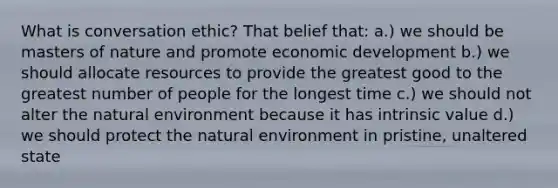 What is conversation ethic? That belief that: a.) we should be masters of nature and promote economic development b.) we should allocate resources to provide the greatest good to the greatest number of people for the longest time c.) we should not alter the natural environment because it has intrinsic value d.) we should protect the natural environment in pristine, unaltered state