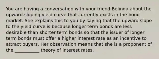 You are having a conversation with your friend Belinda about the upward-sloping yield curve that currently exists in the bond market. She explains this to you by saying that the upward slope to the yield curve is because longer-term bonds are less desirable than shorter-term bonds so that the issuer of longer term bonds must offer a higher interest rate as an incentive to attract buyers. Her observation means that she is a proponent of the ___________ theory of interest rates.