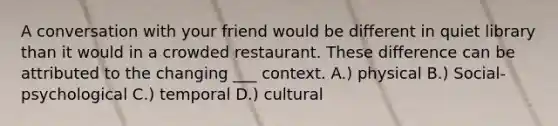 A conversation with your friend would be different in quiet library than it would in a crowded restaurant. These difference can be attributed to the changing ___ context. A.) physical B.) Social-psychological C.) temporal D.) cultural