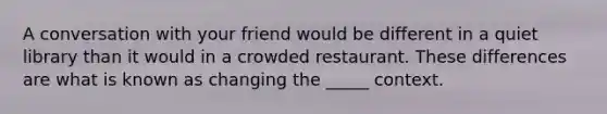 A conversation with your friend would be different in a quiet library than it would in a crowded restaurant. These differences are what is known as changing the _____ context.