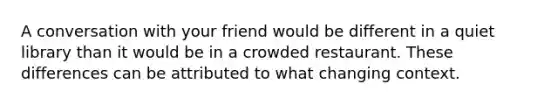 A conversation with your friend would be different in a quiet library than it would be in a crowded restaurant. These differences can be attributed to what changing context.