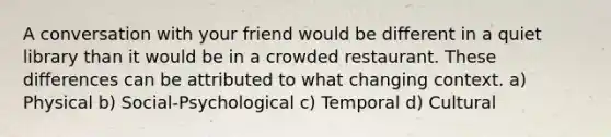 A conversation with your friend would be different in a quiet library than it would be in a crowded restaurant. These differences can be attributed to what changing context. a) Physical b) Social-Psychological c) Temporal d) Cultural