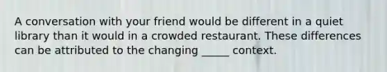 A conversation with your friend would be different in a quiet library than it would in a crowded restaurant. These differences can be attributed to the changing _____ context.