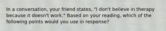 In a conversation, your friend states, "I don't believe in therapy because it doesn't work." Based on your reading, which of the following points would you use in response?