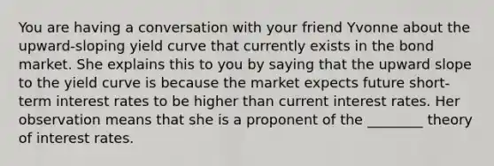 You are having a conversation with your friend Yvonne about the upward-sloping yield curve that currently exists in the bond market. She explains this to you by saying that the upward slope to the yield curve is because the market expects future short-term interest rates to be higher than current interest rates. Her observation means that she is a proponent of the ________ theory of interest rates.