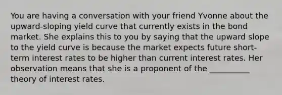 You are having a conversation with your friend Yvonne about the upward-sloping yield curve that currently exists in the bond market. She explains this to you by saying that the upward slope to the yield curve is because the market expects future short-term interest rates to be higher than current interest rates. Her observation means that she is a proponent of the __________ theory of interest rates.