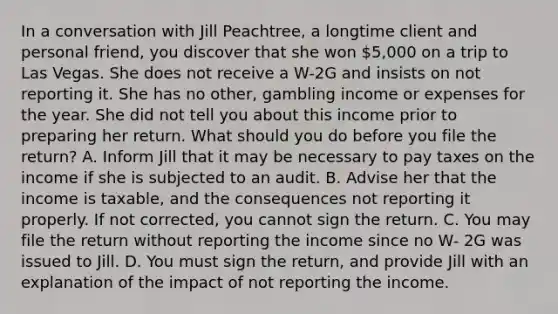 In a conversation with Jill Peachtree, a longtime client and personal friend, you discover that she won 5,000 on a trip to Las Vegas. She does not receive a W-2G and insists on not reporting it. She has no other, gambling income or expenses for the year. She did not tell you about this income prior to preparing her return. What should you do before you file the return? A. Inform Jill that it may be necessary to pay taxes on the income if she is subjected to an audit. B. Advise her that the income is taxable, and the consequences not reporting it properly. If not corrected, you cannot sign the return. C. You may file the return without reporting the income since no W- 2G was issued to Jill. D. You must sign the return, and provide Jill with an explanation of the impact of not reporting the income.