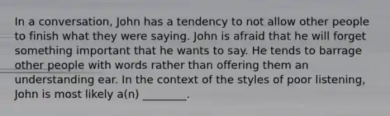 In a conversation, John has a tendency to not allow other people to finish what they were saying. John is afraid that he will forget something important that he wants to say. He tends to barrage other people with words rather than offering them an understanding ear. In the context of the styles of poor listening, John is most likely a(n) ________.