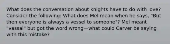 What does the conversation about knights have to do with love? Consider the following: What does Mel mean when he says, "But then everyone is always a vessel to someone"? Mel meant "vassal" but got the word wrong—what could Carver be saying with this mistake?