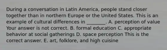 During a conversation in Latin​ America, people stand closer together than in northern Europe or the United States. This is an example of cultural differences in​ ________. A. perception of value Your answer is not correct. B. formal education C. appropriate behavior at social gatherings D. space perception This is the correct answer. E. ​art, folklore, and high cuisine