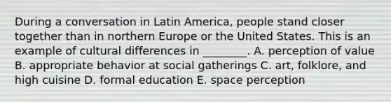 During a conversation in Latin​ America, people stand closer together than in northern Europe or the United States. This is an example of cultural differences in​ ________. A. perception of value B. appropriate behavior at social gatherings C. ​art, folklore, and high cuisine D. formal education E. space perception