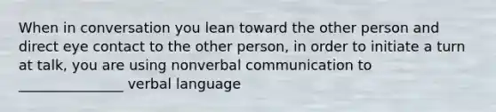 When in conversation you lean toward the other person and direct eye contact to the other person, in order to initiate a turn at talk, you are using nonverbal communication to _______________ verbal language