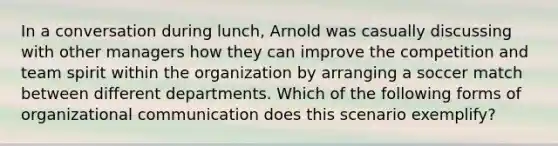 In a conversation during lunch, Arnold was casually discussing with other managers how they can improve the competition and team spirit within the organization by arranging a soccer match between different departments. Which of the following forms of organizational communication does this scenario exemplify?